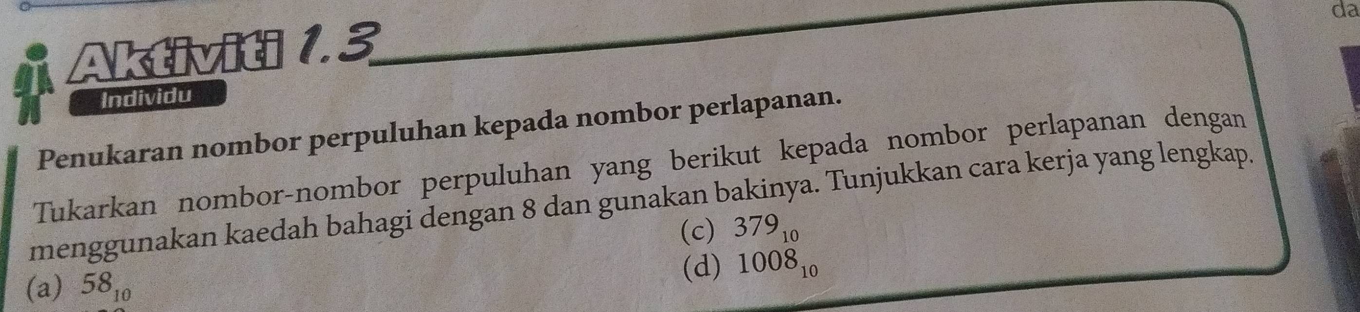 da 
Aktiviti 1.3 
Individu 
Penukaran nombor perpuluhan kepada nombor perlapanan. 
Tukarkan nombor-nombor perpuluhan yang berikut kepada nombor perlapanan dengan 
menggunakan kaedah bahagi dengan 8 dan gunakan bakinya. Tunjukkan cara kerja yang lengkap. 
(c) 379_10
(a) 58_10 (d) beginarrayr 379_10 1008_10endarray