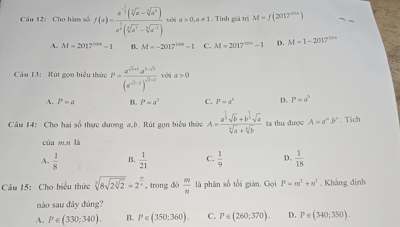 Cho hàm số f(a)=frac a^(-frac 1)3(sqrt[3](a)-sqrt[3](a^4))a^(frac 1)8(sqrt[6](a^3)-sqrt[6](a^(-1))) với a>0,a!= 1. Tính giá trị M=f(2017^(2016))
A. M=2017^(1008)-1 B. M=-2017^(1008)-1 C. M=2017^(2016)-1 D. M=1-2017^(2016)
Câu 13: Rút gọn biểu thức P=frac a^(sqrt(3)+1)· a^(2-sqrt(3))(a^(sqrt(2)-2))^sqrt(2)+2 với a>0
A. P=a B. P=a^3 C. P=a^4 D. P=a^5
Câu 14: Cho hai số thực dương a,b. Rút gọn biểu thức A=frac a^(frac 1)3sqrt(b)+b^(frac 1)3sqrt(a)sqrt[6](a)+sqrt[6](b) ta thu được A=a^m.b^n. Tích
của m.n là
A.  1/8   1/21   1/9  D.  1/18 
B.
C.
Câu 15: Cho biểu thức sqrt[5](8sqrt 2sqrt [3]2)=2^(frac m)n , trong dó  m/n  là phân số tối giản. Gọi P=m^2+n^2. Khẳng định
nào sau đây đúng?
A. P∈ (330;340). B. P∈ (350;360). C. P∈ (260;370). D. P∈ (340;350).