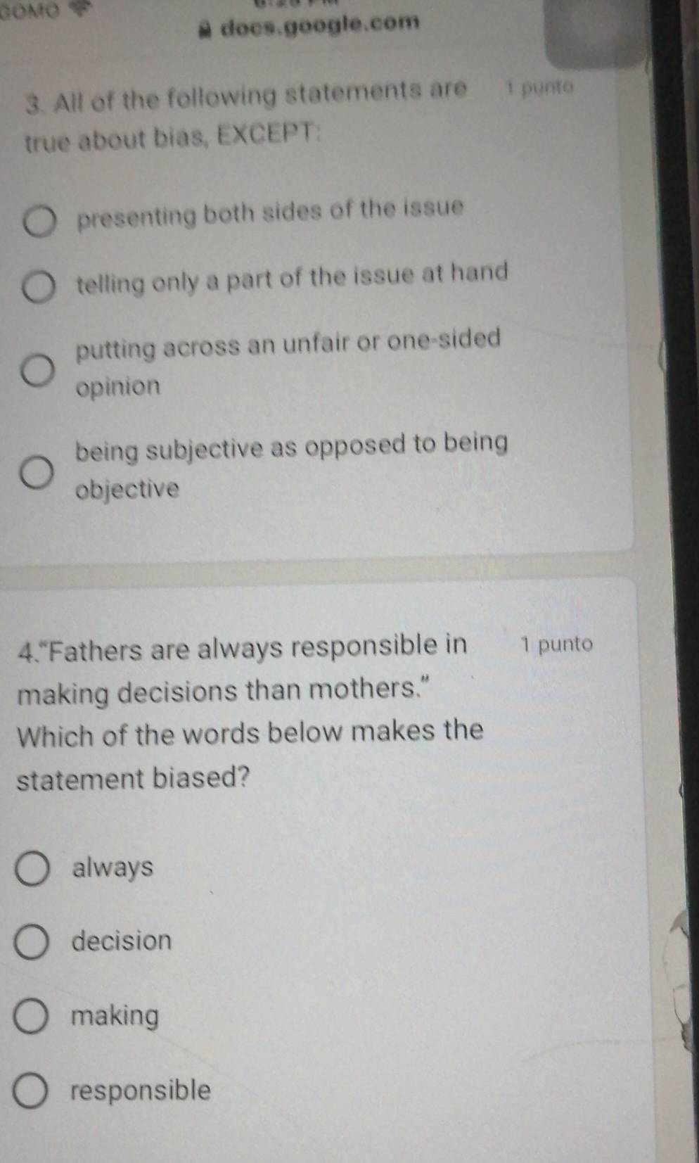 GOMO
docs.google.com
3. All of the following statements are 1 punto
true about bias, EXCEPT:
presenting both sides of the issue
telling only a part of the issue at hand
putting across an unfair or one-sided
opinion
being subjective as opposed to being
objective
4.“Fathers are always responsible in 1 punto
making decisions than mothers.”
Which of the words below makes the
statement biased?
always
decision
making
responsible