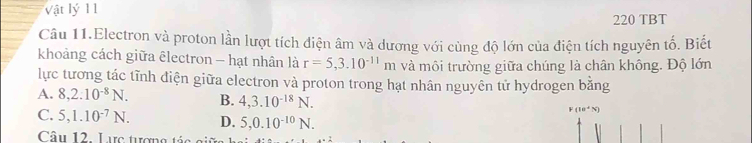 Vật lý 11
220 TBT
Câu 11.Electron và proton lần lượt tích điện âm và dương với cùng độ lớn của điện tích nguyên tố. Biết
khoảng cách giữa êlectron - hạt nhân là r=5,3.10^(-11)m và môi trường giữa chúng là chân không. Độ lớn
lực tương tác tĩnh diện giữa electron và proton trong hạt nhân nguyên tử hydrogen bằng
A. 8, 2.10^(-8)N. B. 4, 3.10^(-18)N.
10^4(V)
C. 5, 1.10^(-7)N. D. 5, 0.10^(-10)N. 
Câu 12. Lực tượng tác