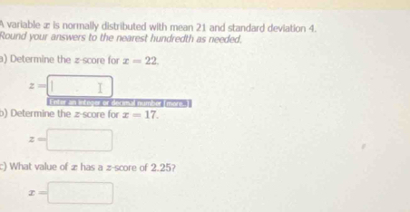 A variable æ is normally distributed with mean 21 and standard deviation 4. 
Round your answers to the nearest hundredth as needed. 
a) Determine the z-score for x=22.
z=□
E nter an intoger or decmsal number I more . 
b) Determine the z-score for x=17.
z=□
c) What value of æ has a z-score of 2.25?
x=□