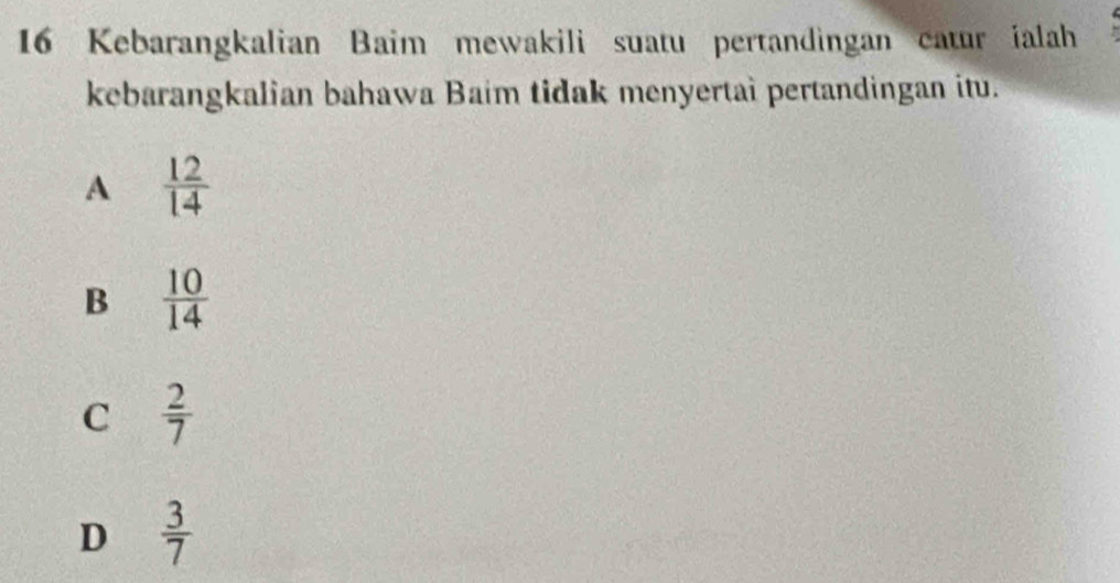 Kebarangkalian Baim mewakili suatu pertandingan catur ialah
kebarangkalian bahawa Baim tidak menyertai pertandingan itu.
A  12/14 
B  10/14 
C  2/7 
D  3/7 