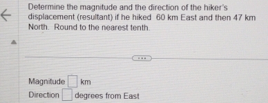 Determine the magnitude and the direction of the hiker's 
displacement (resultant) if he hiked 60 km East and then 47 km
North. Round to the nearest tenth 
Magnitude □ km
Direction □ degrees from East