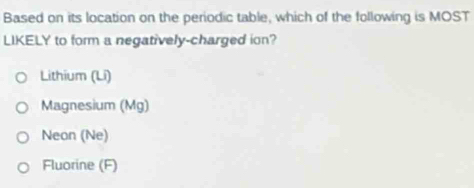 Based on its location on the periodic table, which of the following is MOST
LIKELY to form a negatively-charged ion?
Lithium (Li)
Magnesium (Mg)
Neon (Ne)
Fluorine (F)