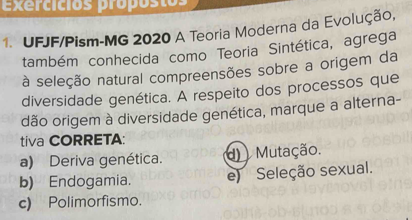 exercicios própostos
1. UFJF/Pism-MG 2020 A Teoria Moderna da Evolução,
também conhecida como Teoria Sintética, agrega
à seleção natural compreensões sobre a origem da
diversidade genética. A respeito dos processos que
dão origem à diversidade genética, marque a alterna-
tiva CORRETA:
a) Deriva genética. d Mutação.
b) Endogamia. e) Seleção sexual.
c) Polimorfismo.