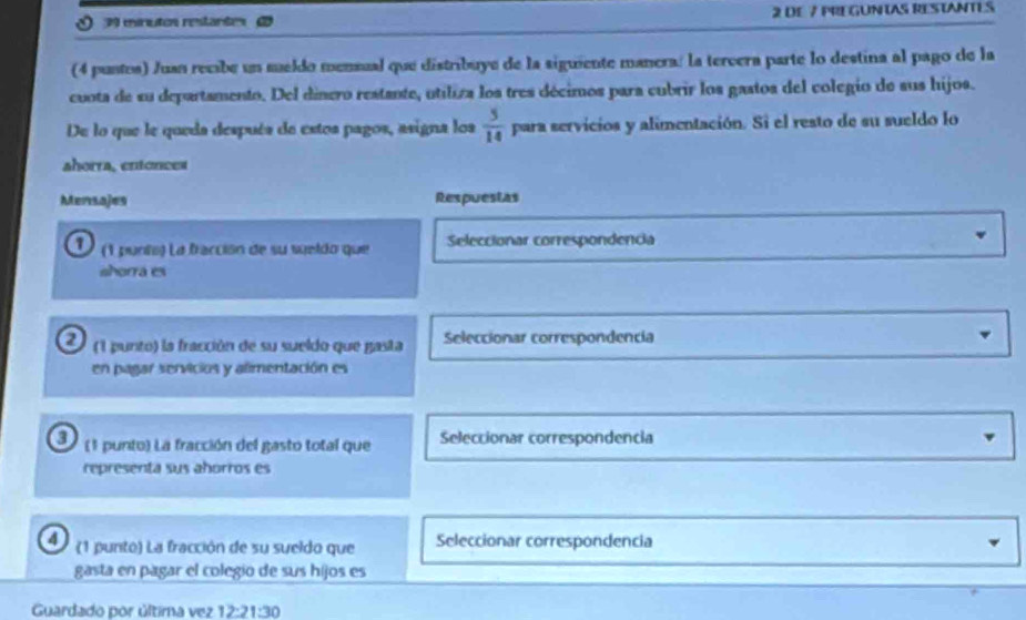 minutos restantes 2 DE 7 PREGUNTAS RESTANTES 
(4 puntos) Juan recibe un meldo mensual que distribuye de la siguiente manera: la tercera parte lo destina al pago de la 
cuota de su departamento. Del dinero restante, utiliza los tres décimos para cubrir los gastos del colegio de sus hijos. 
De lo que le queda despuéa de estos pagos, asigna los  5/14  para servicios y alimentación. Si el resto de su sueldo lo 
ahorra, entonces 
Mensajes Respuestas 
D (1 punts) La fracción de su seldo que Seleccionar correspondencia 
ahorrá es 
a (1 punto) la fracción de su sueldo que gasta Seleccionar correspondencia 
en pagar servicios y alimentación es 
3) (1 punto) La fracción del gasto total que Seleccionar correspondencia 
representa sus aborros es 
4 (1 punto) La fracción de su sueldo que Seleccionar correspondencia 
gasta en pagar el colegio de sus hijos es 
Guardado por última vez 12:21:30