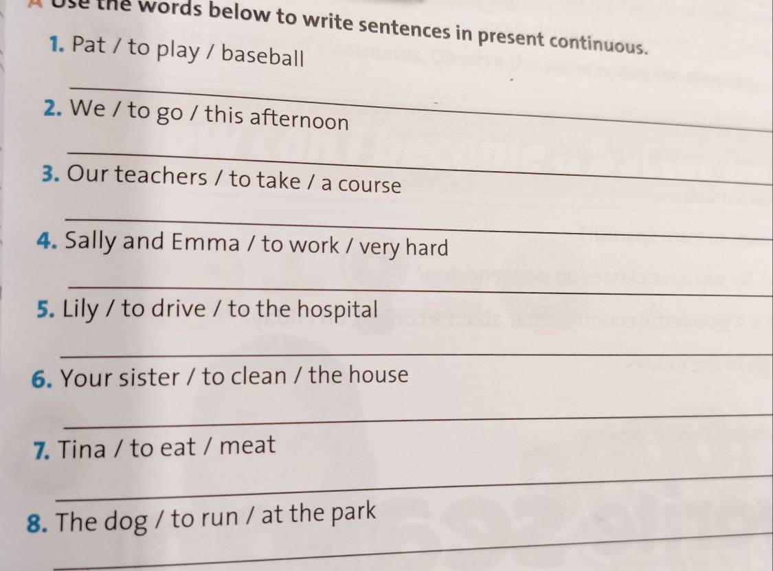 A ose the words below to write sentences in present continuous. 
1. Pat / to play / baseball 
_ 
2. We / to go / this afternoon 
_ 
3. Our teachers / to take / a course 
_ 
4. Sally and Emma / to work / very hard 
_ 
5. Lily / to drive / to the hospital 
_ 
6. Your sister / to clean / the house 
_ 
7 Tina / to eat / meat 
_ 
_ 
8. The dog / to run / at the park