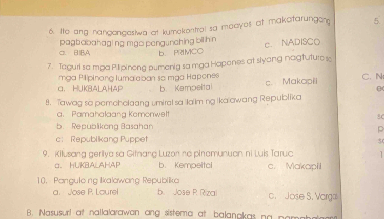 Ito ang nangangasiwa at kumokontrol sa maayos at makatarungang 5.
pagbabahagi ng mga pangunahing bilihin c. NADISCO
a、 BIBA b. PRIMCO
7. Taguri sa mga Pilipinong pumanig sa mga Hapones at siyang nagtuturo s
mga Pilipinong lumalaban sa mga Hapones
a. HUKBALAHAP b. Kempeitai c. Makapili C. N
8. Tawag sa pamahalaang umiral sa ilalim ng Ikalawang Republika
a. Pamahalaang Komonwelt
SC
b. Republikang Basahan
p
c: Republikang Puppet
S(
9. Kilusang gerilya sa Gitnang Luzon na pinamunuan ni Luis Taruc 1
a. HUKBALAHAP b. Kempeitai c. Makapili
10. Pangulo ng Ikalawang Republika
a. Jose P. Laurel b. Jose P. Rizal c. Jose S. Vargas
B. Nasusuri at nailalarawan ang sistema at balanakas na pamah