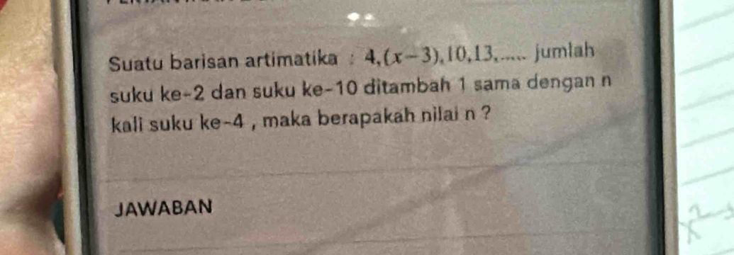 Suatu barisan artimatika 4, (x-3), 10, 13,... jumlah 
suku ke -2 dan suku ke -10 ditambah 1 sama dengan n 
kali suku ke -4 , maka berapakah nilai n ? 
JAWABAN