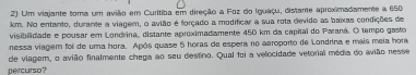 Um viajante toma um avião em Curitiba em direção a Foz do Iguaçu, distane aproximadamente a 650
km. No entanto, durante a viagem, o avião é forçado a modificar a sua rota devido as baixas condições de 
visibilidade e pousar em Londrina, distante aproximadamente 450 km da capital do Paraná. O tempo gasto 
nessa viagem foii de uma hora. Após quase 5 horas de espera no aeroporto de Londrina e mais meia hora 
de viagem, o avião finalmente chega ao seu destino. Qual foi a velocidade vetorial média do avião nesse 
percurso?