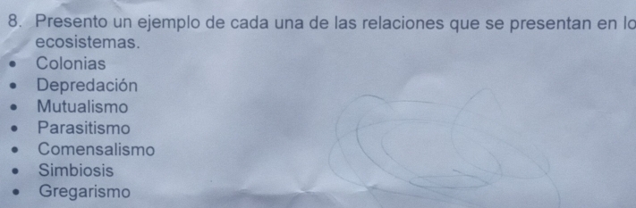 Presento un ejemplo de cada una de las relaciones que se presentan en lo
ecosistemas.
Colonias
Depredación
Mutualismo
Parasitismo
Comensalismo
Simbiosis
Gregarismo