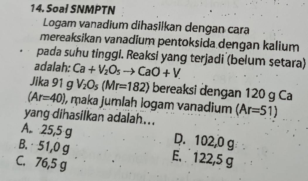 Soal SNMPTN
Logam vanadium dihasilkan dengan cara
mereaksikan vanadium pentoksida dengan kalium
pada suhu tinggi. Reaksi yang terjadi (belum setara)
adalah: Ca+V_2O_5to CaO+V. 
Jika 91 g V_2O_5(Mr=182) bereaksi dengan 120 g Ca
(Ar=40) , maka jumlaḥ logam vanadium (Ar=51)
yang dihasilkan adalah...
A.. 25,5 g
D. 102,0 g
B. 51,0 g
C. 76,5 g
E. 122,5 g