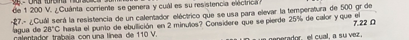 de 1 200 V. ¿Cuánta corriente se genera y cuál es su resistencia eléctrica 
27.- ¿Cuál será la resistencia de un calentador eléctrico que se usa para elevar la temperatura de 500 gr de
7.22Ω
agua de 28°C hasta el punto de ebullición en 2 minutos? Considere que se pierde 25% de calor y que el 
calentador trabaja con una línea de 110 V. 
generador, el cual, a su vez,