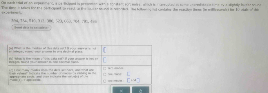 On each trial of an experiment, a participant is presented with a constant soft noise, which is interrupted at some unpredictable time by a slightly louder sound. 
The time it takes for the participant to react to the louder sound is recorded. The following list contains the reaction times (in milliseconds) for 10 trials of this 
experiment.
594, 784, 510, 313, 386, 523, 663, 704, 791, 486
Send data to calculator