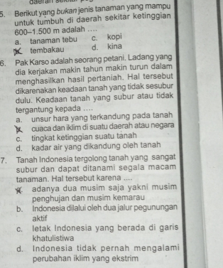 Berikut yang bukan jenis tanaman yang mampu
untuk tumbuh di daerah sekitar ketinggian
600-1.500 m adalah _
a. tanaman tebu c. kopi
tembakau d. kina
6. Pak Karso adalah seorang petani. Ladang yang
dia kerjakan makin tahun makin turun dalam
menghasilkan hasil pertaniah. Hal tersebut
dikarenakan keadaan tanah yang tidak sesubur
dulu. Keadaan tanah yang subur atau tidak
tergantung kepada ....
a. unsur hara yang terkandung pada tanah
cuaca dan iklim di suatu daerah atau negara
c. tingkat ketinggian suatu tànah
d. kadar air yang dikandung oleh tanah
7. Tanah Indonesia tergolong tanah yang sangat
subur dan dapat ditanami segala macam
tanaman. Hal tersebut karena ....
adanya dua musim saja yakni musim
penghujan dan musim kemarau
b. Indonesia dīlalui oleh dua jalur pegunungan
aktif
c. letak Indonesia yang berada di garis
khatulistiwa
d. Indonesia tidak pernah mengalami
perubahan iklim yang ekstrim