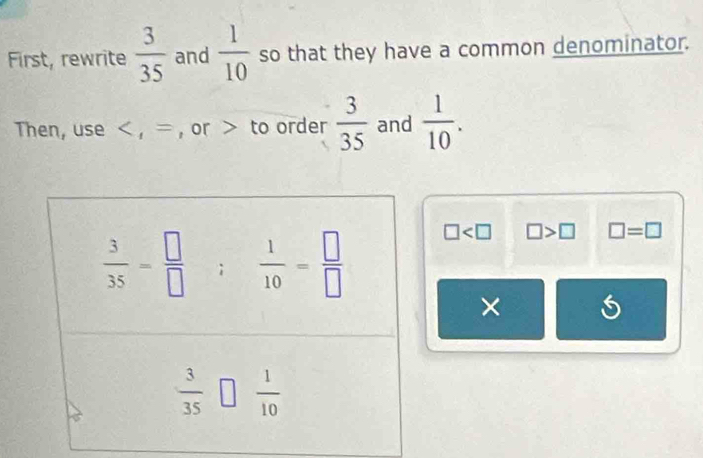 First, rewrite  3/35  and  1/10  so that they have a common denominator.
Then, use < , = , or > to order  3/35  and  1/10 .
□ □ >□ □ =□
×