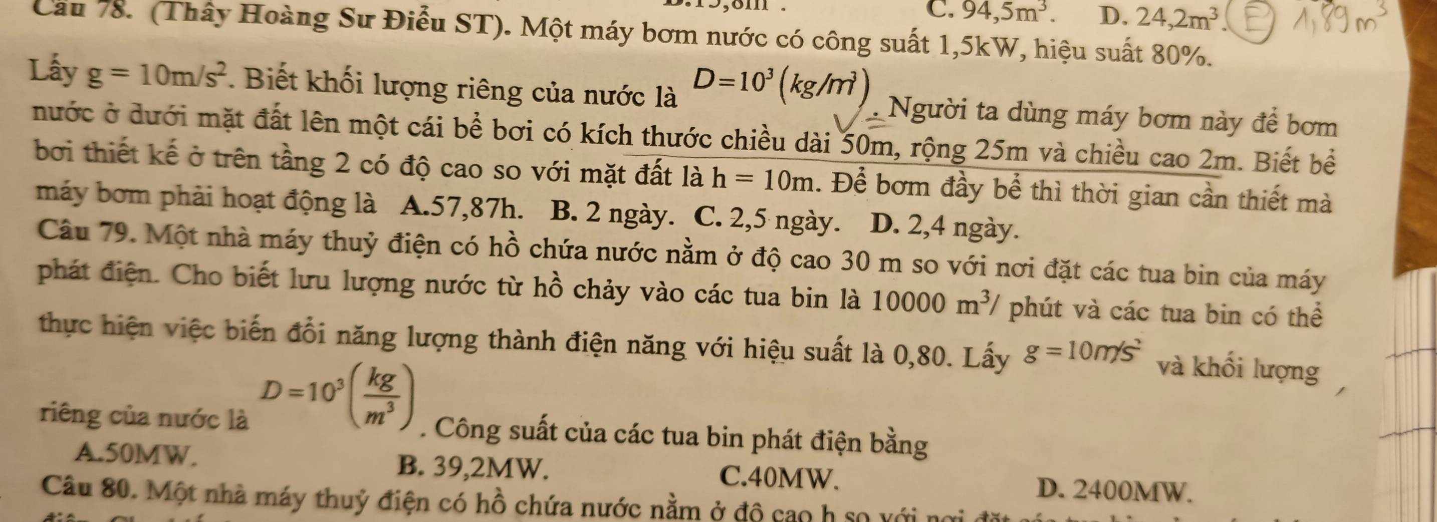 C. 94,5m^3. D. 24,2m^3
Cầu 78. (Thấy Hoàng Sư Điễu ST). Một máy bơm nước có công suất 1,5kW, hiệu suất 80%.
Lấy g=10m/s^2 Biết khối lượng riêng của nước là D=10^3(kg/m^3) Người ta dùng máy bơm này để bơm
nước ở dưới mặt đất lên một cái bề bơi có kích thước chiều dài 50m, rộng 25m và chiều cao 2m. Biết bề
bởi thiết kế ở trên tầng 2 có độ cao so với mặt đất là h=10m. Để bơm đầy bể thì thời gian cần thiết mà
máy bơm phải hoạt động là A. 57,87h. B. 2 ngày. C. 2, 5 ngày. D. 2, 4 ngày.
Câu 79. Một nhà máy thuỷ điện có hồ chứa nước nằm ở độ cao 30 m so với nơi đặt các tua bin của máy
phát điện. Cho biết lưu lượng nước từ hồ chảy vào các tua bin là 10000m^3 / phút và các tua bin có thể
thực hiện việc biến đổi năng lượng thành điện năng với hiệu suất là 0,80. Lấy g=10m/s^2 và khối lượng
D=10^3( kg/m^3 )
riêng của nước là . Công suất của các tua bin phát điện bằng
A. 50MW. B. 39,2MW. C. 40MW. D. 2400MW.
Câu 80. Một nhà máy thuỷ điện có hồ chứa nước nằm ở độ cao h so với