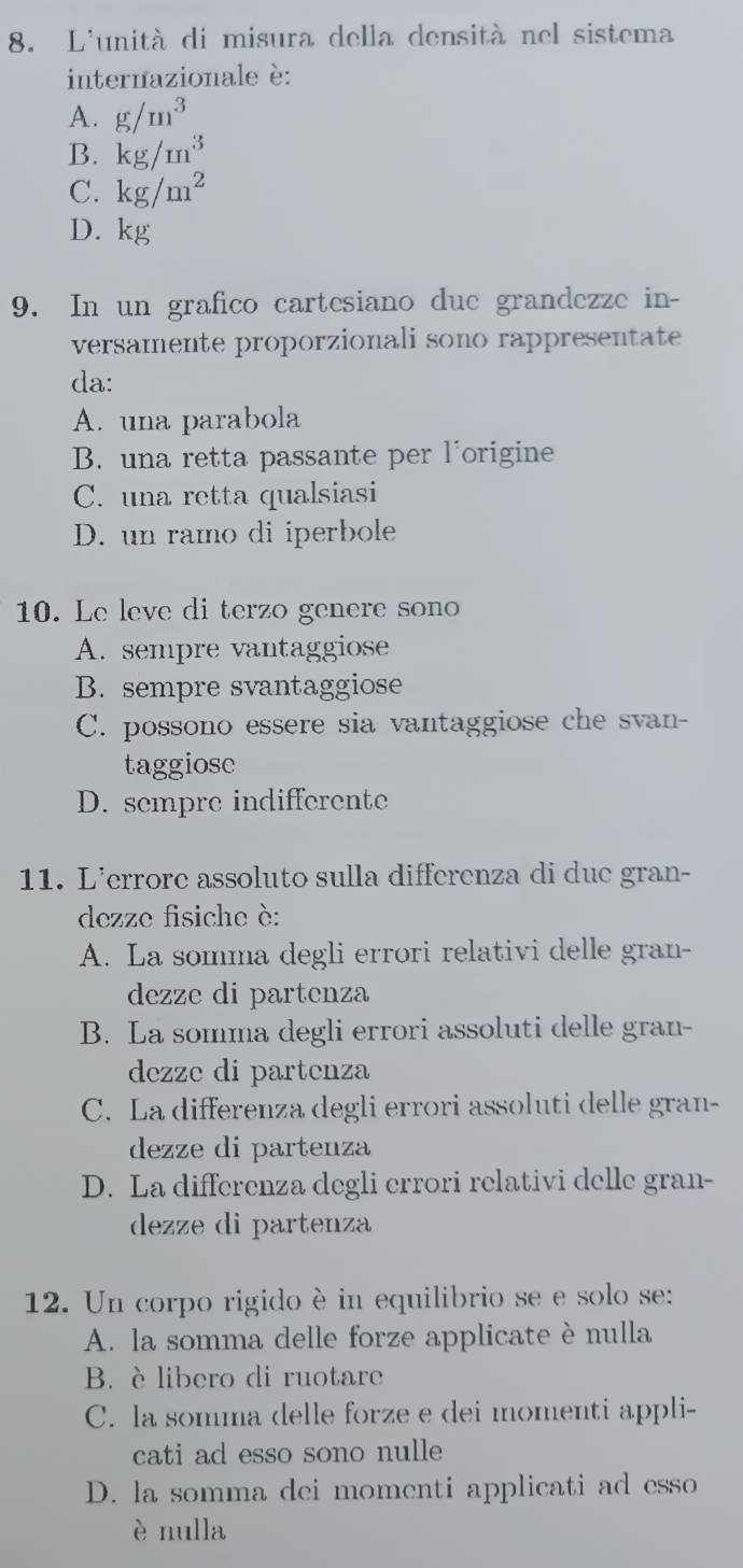 L'unità di misura della densità nel sistema
internazionale è:
A. g/m^3
B. kg/m^3
C. kg/m^2
D. kg
9. In un grafico cartesiano due grandezze in-
versamente proporzionali sono rappresentate
da:
A. una parabola
B. una retta passante per l'origine
C. una retta qualsiasi
D. un ramo di iperbole
10. Le leve di terzo genere sono
A. sempre vantaggiose
B. sempre svantaggiose
C. possono essere sia vantaggiose che svan-
taggiose
D. sempre indifferente
11. L'errore assoluto sulla differenza di due gran-
dezze fisiche è:
A. La somma degli errori relativi delle gran-
dezze di partenza
B. La somma degli errori assoluti delle gran-
dezze di partenza
C. La differenza degli errori assoluti delle gran-
dezze di partenza
D. La differenza degli errori relativi delle gran-
dezze di partenza
12. Un corpo rigido è in equilibrio se e solo se:
A. la somma delle forze applicate è nulla
B. è libero di ruotare
C. la somma delle forze e dei momenti appli-
cati ad esso sono nulle
D. la somma dei momenti applicati ad esso
è nulla