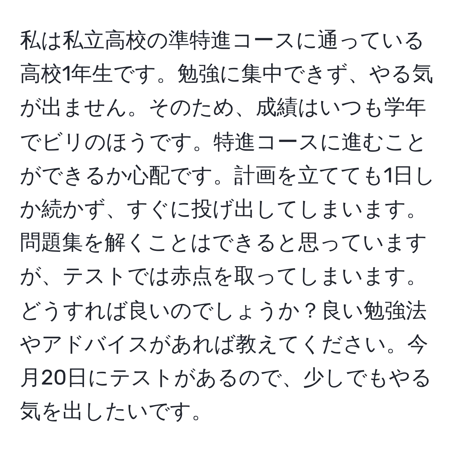 私は私立高校の準特進コースに通っている高校1年生です。勉強に集中できず、やる気が出ません。そのため、成績はいつも学年でビリのほうです。特進コースに進むことができるか心配です。計画を立てても1日しか続かず、すぐに投げ出してしまいます。問題集を解くことはできると思っていますが、テストでは赤点を取ってしまいます。どうすれば良いのでしょうか？良い勉強法やアドバイスがあれば教えてください。今月20日にテストがあるので、少しでもやる気を出したいです。