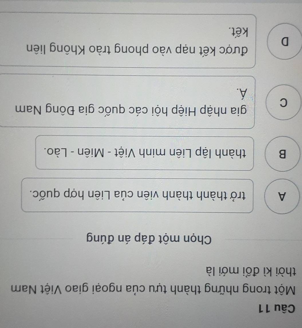 Một trong những thành tựu của ngoại giao Việt Nam
thời kì đổi mới là
Chọn một đáp án đúng
A trở thành thành viên của Liên hợp quốc.
B thành lập Liên minh Việt - Miên - Lào.
C
gia nhập Hiệp hội các quốc gia Đông Nam
A.
D
được kết nạp vào phong trào Không liên
kết.