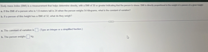 Blody mass index (EM) is a measurement that helps dettermine obesity, witth a EMI of 30 or greater indicating that the penon is obese, EM is diectly propontional to the weight of a pene et a poewen
a. If the EIMI of a person who is 1.8 meters tall is 24 when the person weighs 54 kilograms, what is the contant of vaniation?
b. Il a person of this height has a EMII of 32, what do they weigh?
a. The comstant of varlation is □ (Type an integer or a simpified traction.)
b. The person weighs □ kg