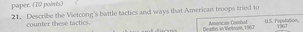 paper. (10 points) 
21. Describe the Vietcong’s battle tactics and ways that American troops tried to 
counter these tactics. American Combat U.S. Population, 
d discuss Deaths in Vietnam,1967 1967