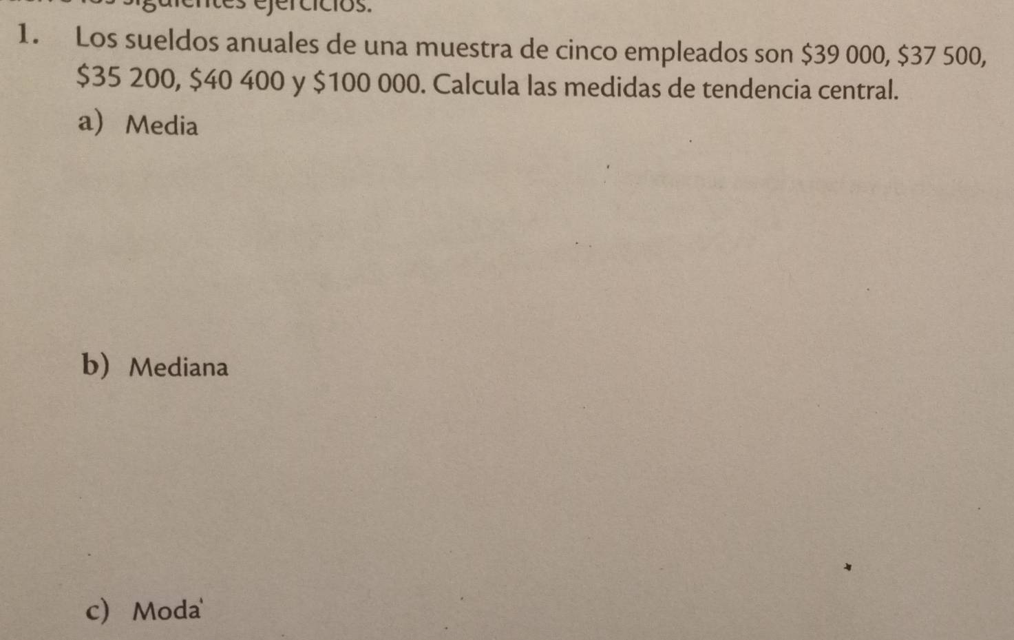 ejercícios.
1. Los sueldos anuales de una muestra de cinco empleados son $39 000, $37 500,
$35 200, $40 400 y $100 000. Calcula las medidas de tendencia central.
a Media
b Mediana
c Moda'