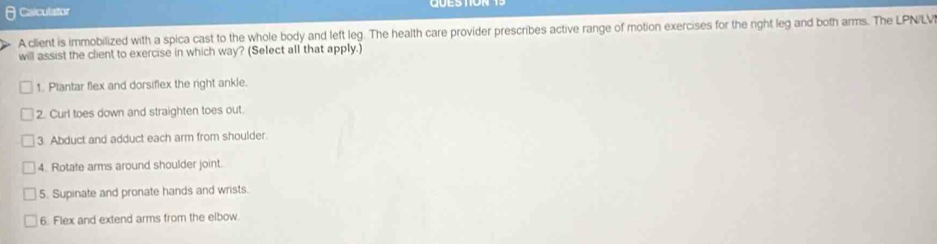 Calculator 
A client is immobilized with a spica cast to the whole body and left leg. The health care provider prescribes active range of motion exercises for the right leg and both arms. The LPN/LV 
will assist the client to exercise in which way? (Select all that apply.) 
1. Plantar flex and dorsiflex the right ankle. 
2. Curl toes down and straighten toes out. 
3. Abduct and adduct each arm from shoulder. 
4. Rotate arms around shoulder joint. 
5. Supinate and pronate hands and wrists. 
6. Flex and extend arms from the elbow.