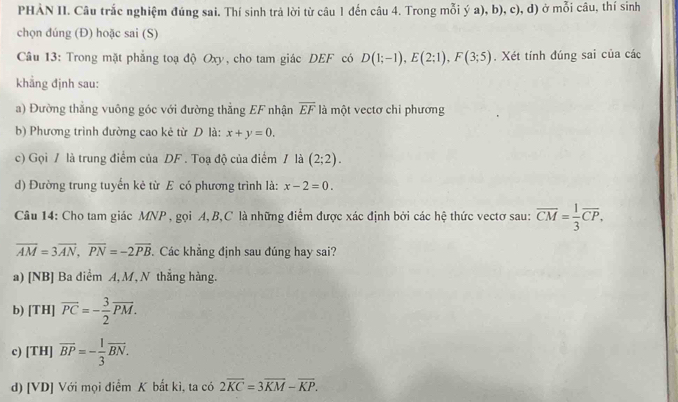 PHẢN II. Câu trắc nghiệm đúng sai. Thí sinh trả lời từ câu 1 đến câu 4. Trong mỗi ý a), b), c), đ) ở mỗi câu, thí sinh 
chọn đúng (Đ) hoặc sai (S) 
Câu 13: Trong mặt phẳng toạ độ Oxy, cho tam giác DEF có D(1;-1), E(2;1), F(3;5). Xét tính đúng sai của các 
khẳng định sau: 
a) Đường thẳng vuông góc với đường thẳng EF nhận overline EF là một vectơ chỉ phương 
b) Phương trình đường cao kẻ từ D là: x+y=0. 
c) Gọi / là trung điểm của DF. Toạ độ của điểm / là (2;2). 
d) Đường trung tuyển kẻ từ E có phương trình là: x-2=0. 
Câu 14: Cho tam giác MNP , gọi A, B, C là những điểm được xác định bởi các hệ thức vectơ sau: overline CM= 1/3 overline CP,
overline AM=3overline AN, overline PN=-2overline PB.Các khẳng định sau đúng hay sai? 
a) [NB] Ba diểm A, M, N thắng hàng. 
b) [TH] vector PC=- 3/2 vector PM. 
c) [TH] overline BP=- 1/3 overline BN. 
d) [VD] Với mọi điểm K bất kì, ta có 2overline KC=3overline KM-overline KP.