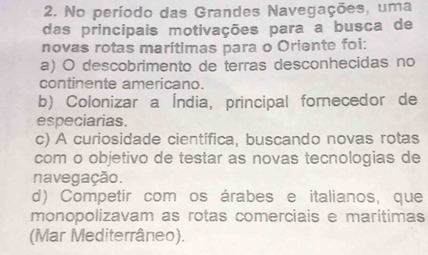 No período das Grandes Navegações, uma
das principais motivações para a busca de
novas rotas marítimas para o Oriente foi:
a) O descobrimento de terras desconhecidas no
continente americano.
b) Colonizar a Índia, principal fornecedor de
especiarias.
c) A curiosidade científica, buscando novas rotas
com o objetivo de testar as novas tecnologias de
navegação.
d) Competir com os árabes e italianos, que
monopolizavam as rotas comerciais e marítimas
(Mar Mediterrâneo).