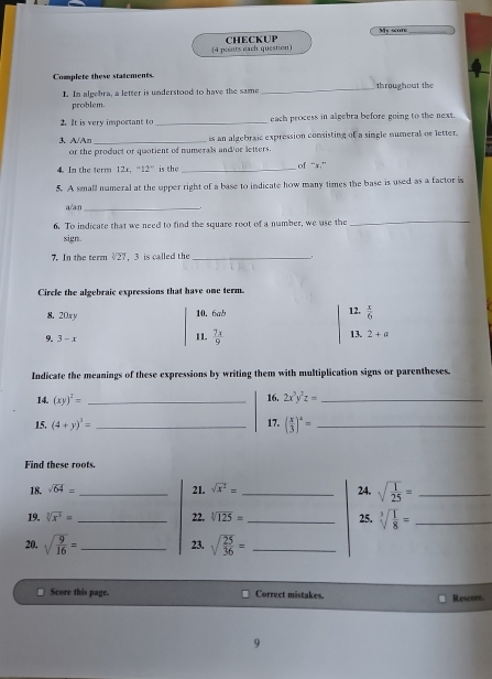 My score 
(4 points each question) CHECKUP 
Complere these statements 
L. In algebra, a letter is understood to have the same _throughout the 
problem. 
2.It is very important to _each process in algebra before going to the next. 
3. A/An _is an algebraic expression consisting of a single numeral or letter. 
or the product or quotient of numerals and or letters. 
4 In the term 12. ^+12° is the _of “ x.” 
5. A small numeral at the upper right of a base to indicate how many times the base is used as a factor is 
a/an_ 
6. To indicate that we need to find the square root of a number, we use the 
_ 
sign 
7. In the term 27 ， 3 is called the_ 
Circle the algebraic expressions that have one term. 
8. 20xy 10. 6ab 12.  x/6 
13. 
9. 3-x 11.  7x/9  2+a
Indicate the meanings of these expressions by writing them with multiplication signs or parentheses. 
14. (xy)^2= _16. 2x^3y^2z= _ 
15. (4+y)^3= _17. ( x/3 )^2= _ 
Find these roots. 
18. sqrt(64)= _21. sqrt(x^2)= _24. sqrt(frac 1)25= _ 
19. sqrt[3](x^3)= _22. sqrt[3](125)= _25. sqrt[3](frac 1)8= _ 
20. sqrt(frac 9)16= _  23. sqrt(frac 25)36= _ 
Score this page. Correct mistakes. Rescurt. 
9