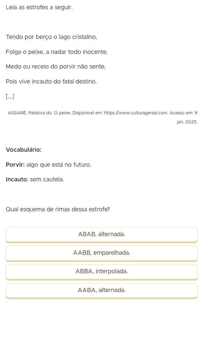 Leia as estrofes a seguir.
Tendo por berço o lago cristalino,
Folga o peixe, a nadar todo inocente,
Medo ou receio do porvir não sente,
Pois vive incauto do fatal destino.
[...]
ASSARÉ, Patativa do. O peixe. Disponível em: https:/www.culturagenial.com. Acesso em: 9
jan. 2025.
Vocabulário:
Porvir: algo que está no futuro.
Incauto: sem cautela.
Qual esquema de rimas dessa estrofe?
ABAB, alternada.
AABB, emparelhada.
ABBA, interpolada.
AABA, alternada.