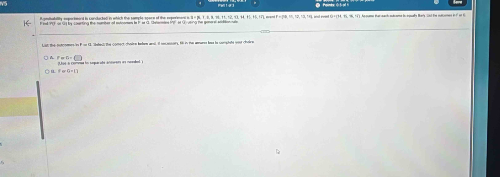 N5
Part 1 of 3 Points: 0.5 of 1 Save
A probability experiment is conducted in which the sample space of the experiment is S=[6,7,8,9,10,11,12,13,14,15,16,17] event
Find P(F or G) by counting the number of outcomes in F or G. Determine P(ForG) using the general addition rule and even G=(14,15,16,17) Assume that each outcome is equally likely. List the outcomes in F or G
List the outcomes in F or G. Select the correct choice below and, if necessary, fill in the answer box to complete your choice
A. ForG=□
(Use a comma to separate answers as needed.)
B. F or a=()
5