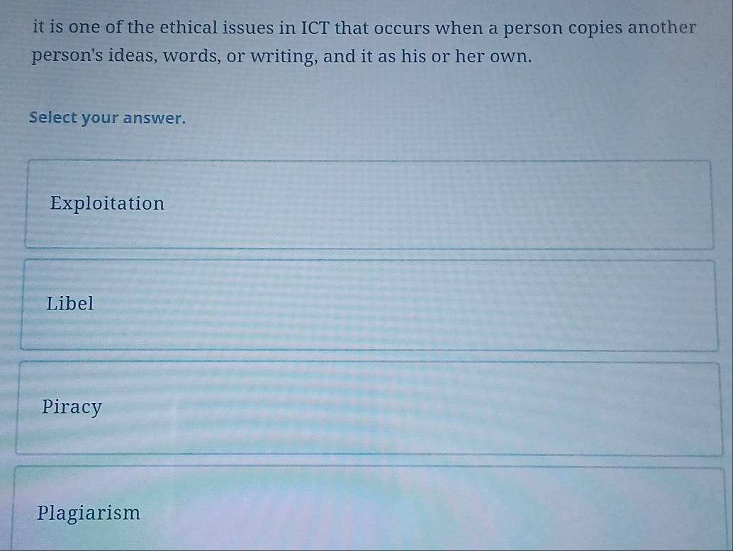 it is one of the ethical issues in ICT that occurs when a person copies another
person's ideas, words, or writing, and it as his or her own.
Select your answer.
Exploitation
Libel
Piracy
Plagiarism