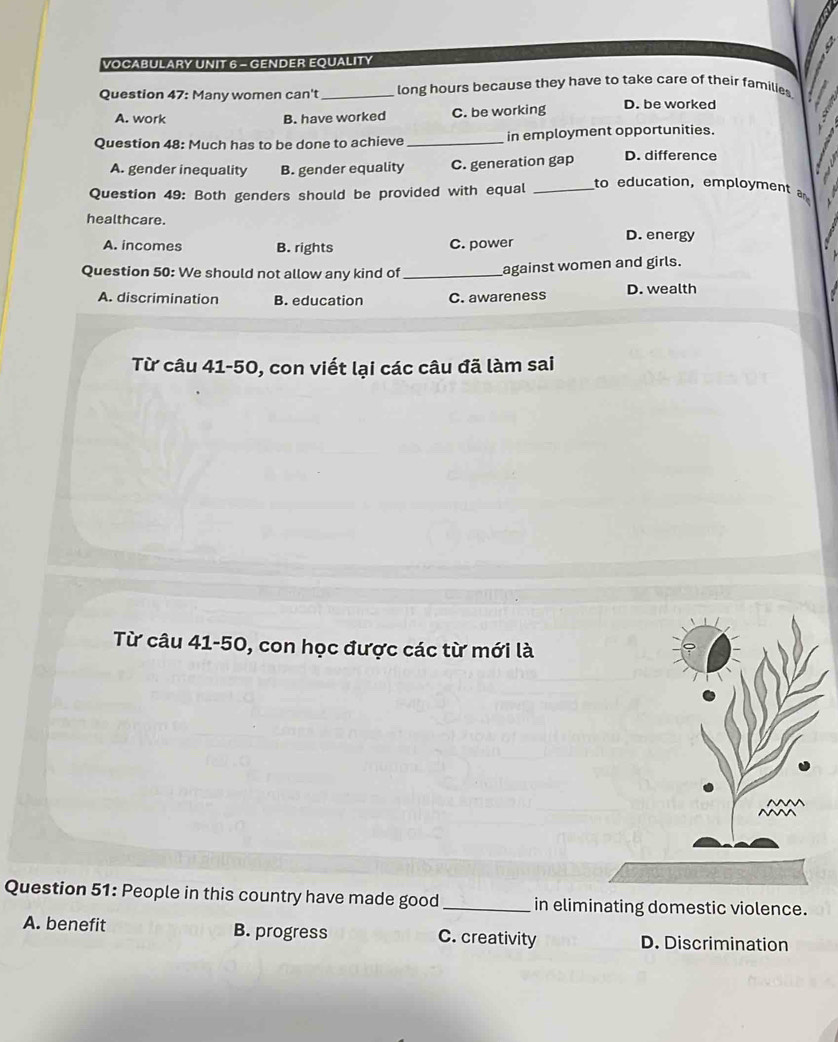 VOCABULARY UNIT 6 - GENDER EQUALITY
Question 47: Many women can't_ long hours because they have to take care of their families
A. work B. have worked C. be working D. be worked
Question 48: Much has to be done to achieve _in employment opportunities.
A. gender inequality B. gender equality C. generation gap D. difference
Question 49: Both genders should be provided with equal_
to education, employment 
healthcare.
A. incomes B. rights C. power
D. energy
Question 50: We should not allow any kind of_ against women and girls.
A. discrimination B. education C. awareness D. wealth
Từ câu 41-50, con viết lại các câu đã làm sai
Từ câu 41-50, con học được các từ mới là
Question 51: People in this country have made good _in eliminating domestic violence.
A. benefit B. progress C. creativity D. Discrimination