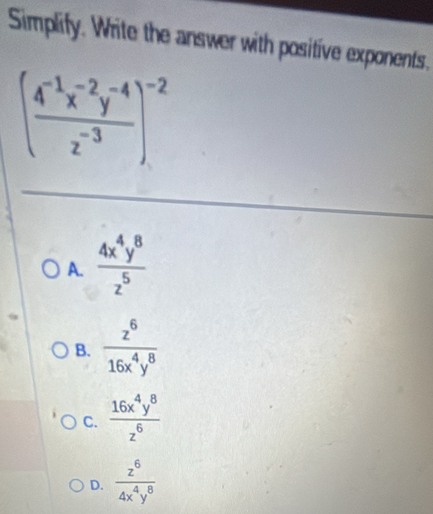 Simplify. Write the answer with positive exponents.
( (4^(-1)x^(-2)y^(-4))/z^(-3) )^-2
A.  4x^4y^8/z^5 
B.  z^6/16x^4y^8 
C.  16x^4y^8/z^6 
D.  z^6/4x^4y^8 