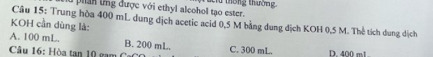 cu thống thưởng.
phan tng được với ethyl alcohol tạo ester.
Câu 15: Trung hòa 400 mL dung địch acetic acid 0,5 M bằng dung địch KOH 0,5 M. Thể tích dung dịch
KOH cần dùng là:
A. 100 mL. B. 200 mL. C. 300 mL. D. 400 m1..
Câu 16: Hòa tan 10 gam Cơ