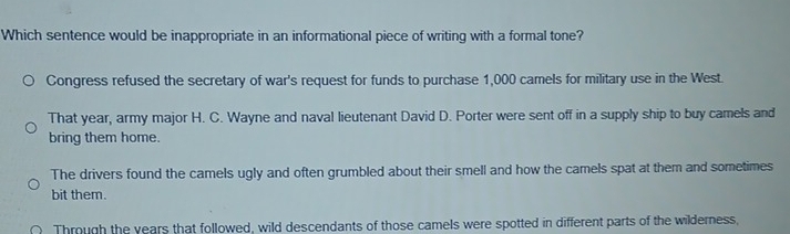 Which sentence would be inappropriate in an informational piece of writing with a formal tone?
Congress refused the secretary of war's request for funds to purchase 1,000 camels for military use in the West.
That year, army major H. C. Wayne and naval lieutenant David D. Porter were sent off in a supply ship to buy camels and
bring them home.
The drivers found the camels ugly and often grumbled about their smell and how the camels spat at them and sometimes
bit them.
Through the years that followed, wild descendants of those camels were spotted in different parts of the wilderness,