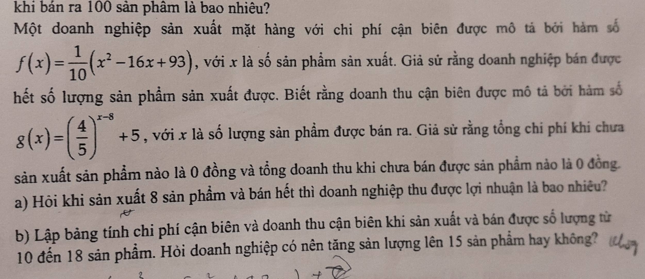 khi bán ra 100 sản phâm là bao nhiêu?
Một doanh nghiệp sản xuất mặt hàng với chi phí cận biên được mô tả bởi hàm số
f(x)= 1/10 (x^2-16x+93) , với x là số sản phẩm sản xuất. Giả sử rằng doanh nghiệp bán được
hết số lượng sản phẩm sản xuất được. Biết rằng doanh thu cận biên được mô tả bởi hàm số
g(x)=( 4/5 )^x-8+5 , với x là số lượng sản phẩm được bán ra. Giả sử rằng tổng chi phí khi chưa
sản xuất sản phẩm nào là 0 đồng và tổng doanh thu khi chưa bán được sản phẩm nào là 0 đồng.
a) Hội khi sản xuất 8 sản phẩm và bán hết thì doanh nghiệp thu được lợi nhuận là bao nhiều?
b) Lập bảng tính chi phí cận biên và doanh thu cận biên khi sản xuất và bán được số lượng từ
10 đến 18 sản phẩm. Hỏi doanh nghiệp có nên tăng sản lượng lên 15 sản phẩm hay không?