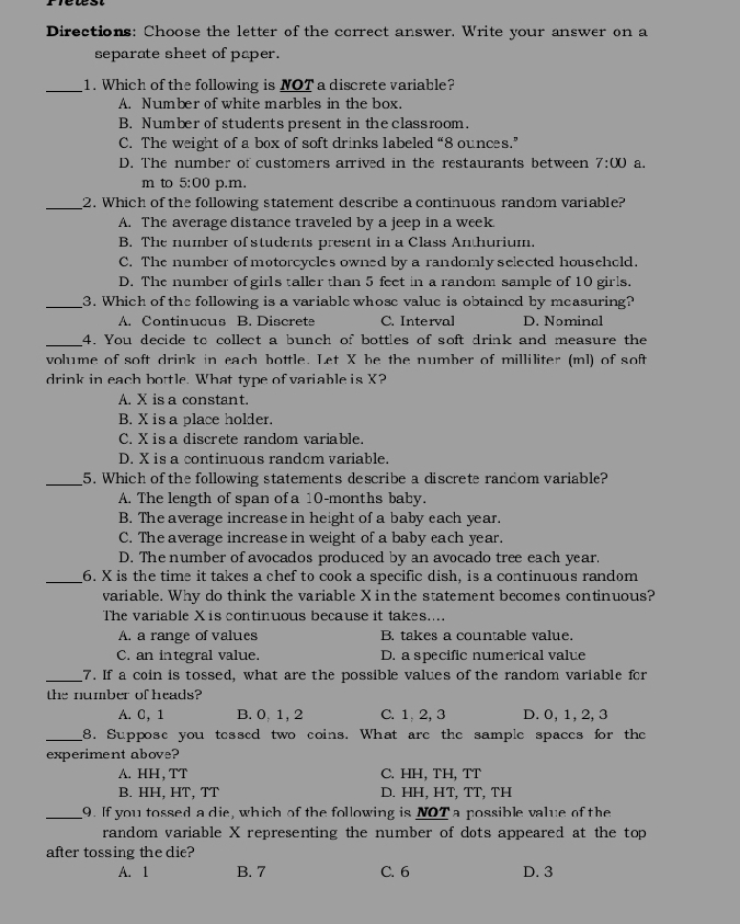 Directions: Choose the letter of the correct answer. Write your answer on a
separate sheet of paper.
_1. Which of the following is NOT a discrete variable?
A. Number of white marbles in the box.
B. Number of students present in the classroom.
C. The weight of a box of soft drinks labeled “8 ounces.”
D. The number of customers arrived in the restaurants between 7:00 a.
m to 5:00 p.m.
_2. Which of the following statement describe a continuous random variable?
A. The average distance traveled by a jeep in a week.
B. The number of students present in a Class Anthurium.
C. The number of motorcycles owned by a randomly selected househeld.
D. The number of girls taller than 5 feet in a random sample of 10 girls.
_3. Which of the following is a variable whose value is obtained by measuring?
A. Continucus B. Discrets C. Interval D. Nominal
_4. You decide to collect a bunch of bottles of soft drink and measure the
volume of soft drink in each bottle. Let X be the number of milliliter (ml) of soft
drink in each bottle. What type of variable is X?
A. X is a constant.
B. X is a place holder.
C. X is a discrete random variable.
D. X is a continuous randcm variable.
_5. Which of the following statements describe a discrete random variable?
A. The length of span of a 10-months baby.
B. The average increase in height of a baby each year.
C. The average increase in weight of a baby each year.
D. The number of avocados produced by an avocado tree each year.
_6. X is the time it takes a chef to cook a specific dish, is a continuous random
variable. Why do think the variable X in the statement becomes continuous?
The variable X is continuous because it takes....
A. a range of values B. takes a countable value.
C. an integral value. D. a specific numerical value
_7. If a coin is tossed, what are the possible values of the random variable for
the number of heads?
A. 0, 1 B. 0, 1, 2 C. 1, 2, 3 D. 0, 1, 2, 3
_8. Suppose you tessed two coins. What are the sample spaces for the
experiment above?
A. HH, TT C. HH, TH, TT
B. HH, HT, TT D. HH, HT, TT, TH
_9. If you tossed a die, which of the following is NOT a possible value of the
random variable X representing the number of dots appeared at the top
after tossing the die?
A. 1 B. 7 C. 6 D. 3