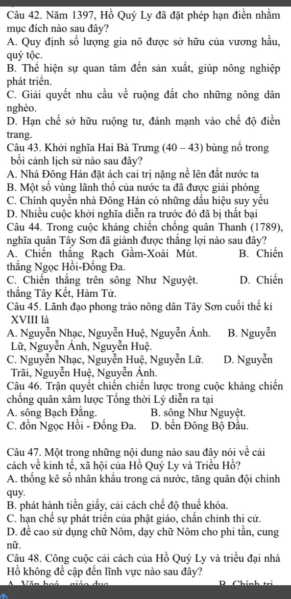 Năm 1397, Hồ Quý Ly đã đặt phép hạn điền nhằm
mục đích nào sau đây?
A. Quy định số lượng gia nô được sở hữu của vương hầu,
quý tộc.
B. Thể hiện sự quan tâm đến sản xuất, giúp nông nghiệp
phát triển.
C. Giải quyết nhu cầu về ruộng đất cho những nông dân
nghèo.
D. Hạn chế sở hữu ruộng tư, đánh mạnh vào chế độ điền
trang.
Câu 43. Khởi nghĩa Hai Bà Trưng (40 - 43) bùng nổ trong
bối cảnh lịch sử nào sau đây?
A. Nhà Đông Hán đặt ách cai trị nặng nề lên đất nước ta
B. Một số vùng lãnh thổ của nước ta đã được giải phóng
C. Chính quyền nhà Đông Hán có những dấu hiệu suy yếu
D. Nhiều cuộc khởi nghĩa diễn ra trước đó đã bị thất bại
Câu 44. Trong cuộc kháng chiến chống quân Thanh (1789),
nghĩa quân Tây Sơn đã giành được thắng lợi nào sau đây?
A. Chiến thắng Rạch Gầm-Xoài Mút. B. Chiến
thắng Ngọc Hồi-Đống Đa.
C. Chiến thắng trên sông Như Nguyệt. D. Chiến
thắng Tây Kết, Hàm Tử.
Câu 45. Lãnh đạo phong trào nông dân Tây Sơn cuối thế ki
XVIII là
A. Nguyễn Nhạc, Nguyễn Huệ, Nguyễn Ánh. B. Nguyễn
Lữ, Nguyễn Ánh, Nguyễn Huệ.
C. Nguyễn Nhạc, Nguyễn Huệ, Nguyễn Lữ. D. Nguyễn
Trãi, Nguyễn Huệ, Nguyễn Ánh.
Câu 46. Trận quyết chiến chiến lược trong cuộc kháng chiến
chống quân xâm lược Tổng thời Lý diễn ra tại
A. sông Bạch Đằng. B. sông Như Nguyệt.
C. đồn Ngọc Hồi - Đống Đa. D. bến Đông Bộ Đầu.
Câu 47. Một trong những nội dung nào sau đây nói về cải
cách về kinh tế, xã hội của Hồ Quý Ly và Triều Hồ?
A. thống kê số nhân khẩu trong cả nước, tăng quân đội chính
quy.
B. phát hành tiền giấy, cải cách chế độ thuế khóa.
C. hạn chế sự phát triển của phật giáo, chấn chỉnh thi cử.
D. đề cao sử dụng chữ Nôm, dạy chữ Nôm cho phi tần, cung
nữ.
Câu 48. Công cuộc cải cách của Hồ Quý Ly và triều đại nhà
Hồ không đề cập đến lĩnh vực nào sau đây?
Chán h