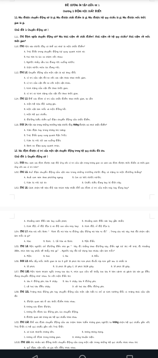 Đề cương ôn tập giữa HK 1
Chương 1: Động HỌc CHất Điến
L1 Nêu được chuyến động cơ là gì. Nêu được chất điểm là gì Nêu được hệ quy chiếu là gì. Nêu được mốc thời
gian là gù.
Chủ đề 1: Chuyển động cơ1
Lh. [TH] Định nghĩa chuyển động cơi Nêu khái niệm về chất điểm, Khái niệm về hệ quy chiếu? Khái niệm về mốc
thời gian
1.12. [TH] Vật nào đưới đây có thể coi như là một chất điểm?
A. Trái Đất trong chuyến động tư quay quanh minh nó:
C. Người nhây cầu lúc đang rơi xuống nước;
0, Giọt nước mưa lúc đang rợi,
113. [H] 12 Chuyến động của một vật là sự thay đối
A. vị trí của vật đó so với các vật khác theo thời gian.
B, vị trí của vật đó so với một vật khác,
C. hình đạng của vật đó theo thời gian.
0, vị trị và hình dạng của vật đó thao thời gian.
1.14. [MH] 13 Để xác định vị trị của chất điểm theo thời gian, ta cần
A. một hẻ tOa đỗ vưỡng gốc.
B, một vật làm mốc và một đồng hồ.
C. một hệ qui chiếu.
0. đường biểu điễn qui đạo chuyến động của chất điểm.
1.15. [VD] 14 Vật nào trong những trưởng hợp dưới đây không được coi như chất điểm
A. Viên đận bay trong không khi loàng
B. Trái Đất quay xung quanh Mật Trời:
C. Viên bi rợi từ cao xuống đấu
0. Bánh xe đợp quay quanh trus.
12. Xác định được vị trí của một vật chuyển động trong hệ quy chiếu đã cho.
Chủ đề 1: Ouyển động cơ 
121. VD Nau cách xác định được toạ độ Ứng với vị tri của vật trong không gian và cách xác định được thời điểm và thời gian
lng với các vị tei trênf
122. [TH] 15, Qui đạo chuyến động của vật nào trong những trường đưới đây có đạng là một đường thắngh
A. Quố cam năm thao phương ngang B. Com cá bời đưới nước;
C. Viên bị rời tự đo D. Chiếc diều đang bay bị đứt dây
123. ITH) 15 tách chọn hệ tọa độ nào thích hợp nhất đế xác định vị tri của một máy bay đang bay?
A. Khoảng sách đến sân bay xuất phát B, Khoảng cách đến sản bay gần nhất;
C. Kinh độ, vĩ độ địa lí và độ cao của máy bay: 9. Kinh độ, vĩ độ địa li,
124. [TH] 17.Hòa nói với Bình:“ Minh đi mà hóa ra đứng cậu đứng mà hóa ra đi" . Trong câu nói này, Hoà đã chọn vật
làm nộc là gi
A. Hòa: B Bành: C. Cả Hòa và Bình: 0. Mặt đất
125, [TH] 18 Một người chỉ đường đến nhà ga: " Hay đi thắng theo đường này, đến nga tư thi rẽ trái, đi khoảng
300m, nhìn bản tay phối sẽ thấy nhà ga" .Người này đã sử dụng bao nhiều vật làm mộch
A. một: B. Haä: C. Bat D. Bốn.
125. NN 19 Nếu lấy mốc thời gian là lúc 5 giờ 15 phút thì kim phút đuối kịp kim giờ sau ít nhất là
A. 10 phút. 0, 11 phút 35 giảy. C. 12 phút 16,36 giảy. 0, 12 phút 30 glây.
1.2.7. [TH]1.50 Một hành khách ngồi trong toa tàu H, nhin qua cửa số thấy toa tàu N bên cạnh và gạch lát sân ga đều
đang chuyển động như nhau. So với mặt đất thi
A. tàu H đứng yên, tàu N chạy. B. tàu H chạy, tàu N đứng yên,
C, cả hai tàu đều chạy, D. cả hai tàu đều đứng yên,
128. IH 151 Trang thái đứng văn hay chuyển đồng của một vật bắt ki chỉ có tính tương đối vi trang thái của vật
A. được quan sát ở các thời điểm khác nhou,
C. không Ấn định: lúc đứng yên, lúc chuyển động
0, được quan sát trong các hệ qui chiều khác nhau.
129, [H]152 Đế xác định chuyển động của sác trạm thám hiểm không gian, người ta không chọn hệ qui chiếu gần với
Trái Đất vi hệ sui chiếu gắn với Trái Đất
A. có kích thước không lớn, B. không thông dụng.
C. không cổ định trong không gian. D. không thuận tiện.
1,2.10, ITH) 153, Khi kháo sát đồng thời chuyến động của cũng một vật trong những hệ qui chiếu khác nhau thì