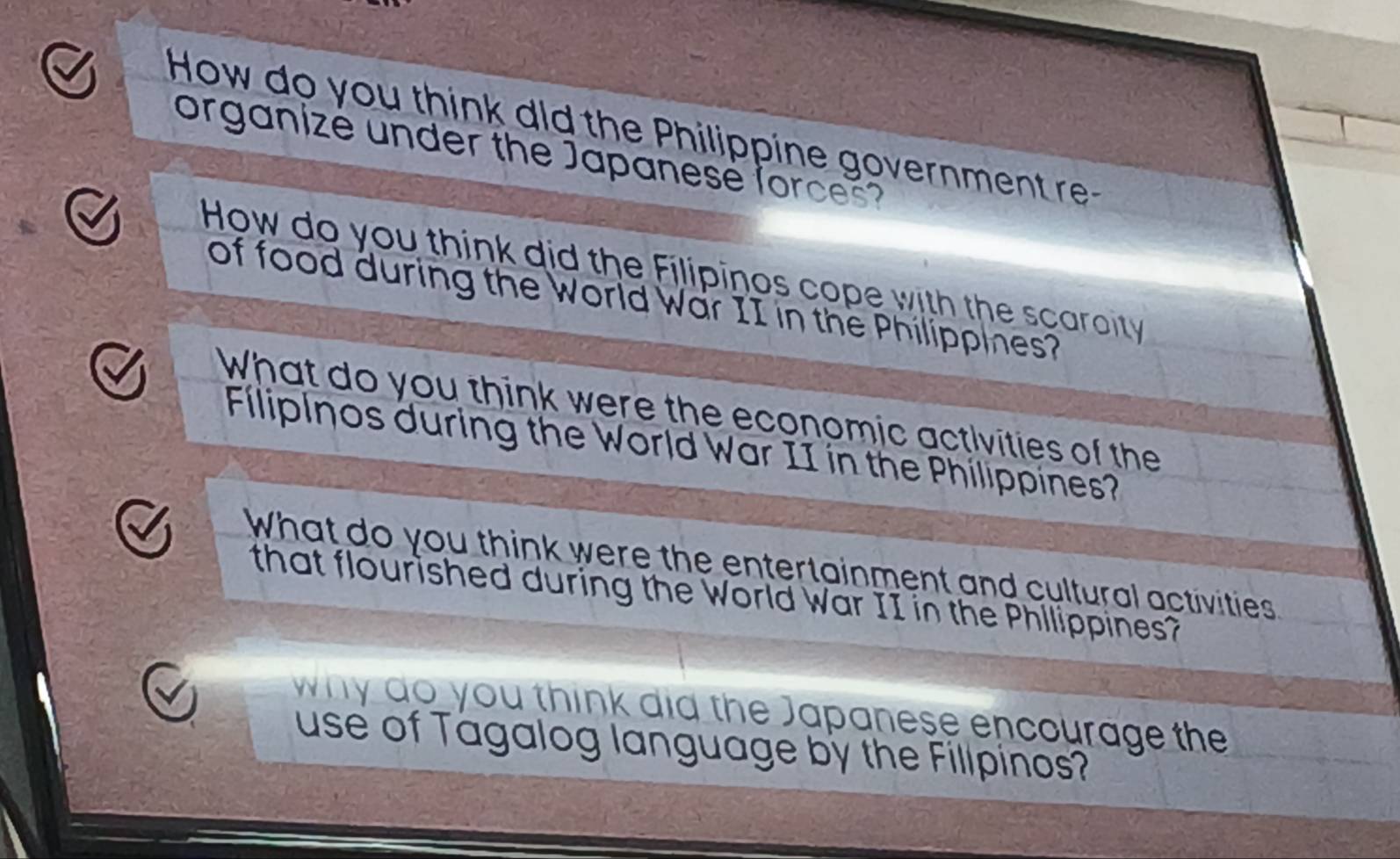 How do you think dld the Philippine government re- 
organizé under the Japanesé forces? 
How do you think did the Filipinos cope with the scaroity 
of food during the World War II in the Philippines? 
What do you think were the economic activities of the 
Flipinos during the World War II in the Philippines? 
What do you think were the entertainment and cultural activities 
that flourished during the World War II in the Phllippines? 
why do you think did the Japanese encourage the 
use of Tagalog language by the Fillpinos?