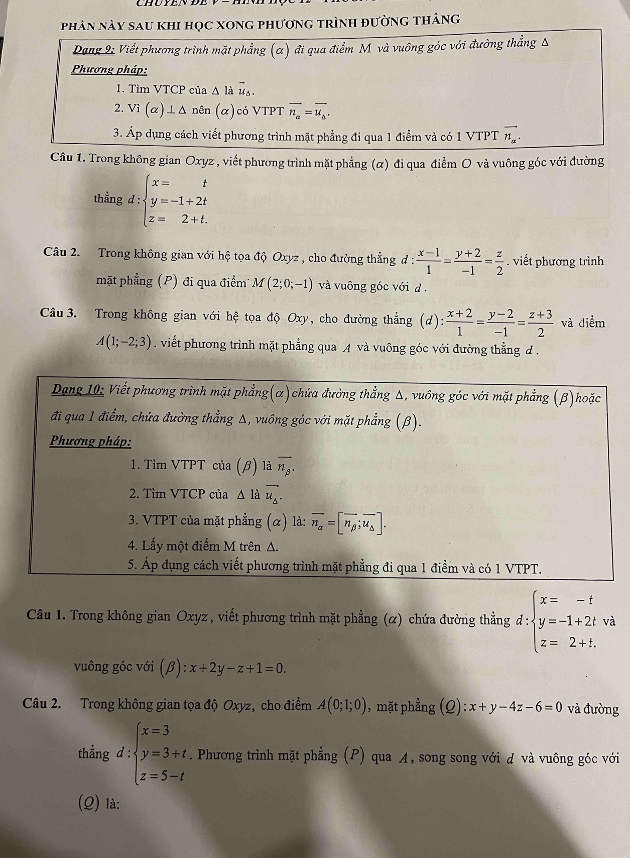 phâN này sau khi học xong phương trình đường thảng
Dạng 9: Viết phương trình mặt phẳng (α) đi qua điểm M và vuông góc với đường thẳng Δ
Phương pháp:
1. Tìm VTCP của Δ là vector u_△ .
2. Vi(alpha )⊥ △ nên (α)có VTPT vector n_a=vector u_△ .
3. Áp dụng cách viết phương trình mặt phẳng đi qua 1 điểm và có 1 VTPT vector n_alpha .
Câu 1. Trong không gian Oxyz , viết phương trình mặt phẳng (α) đi qua điểm O và vuông góc với đường
thẳng d:beginarrayl x=t y=-1+2t z=2+t.endarray.
Câu 2. Trong không gian với hệ tọa độ Oxyz , cho đường thẳng d :  (x-1)/1 = (y+2)/-1 = z/2 . viết phương trình
mặt phẳng (P) đi qua điểm M(2;0;-1) và vuông góc với d .
Câu 3. Trong không gian với hệ tọa độ Oxy, cho đường thẳng (d) : (x+2)/1 = (y-2)/-1 = (z+3)/2  và điểm
A(1;-2;3). viết phương trình mặt phẳng qua A và vuông góc với đường thẳng đ.
Dạng 10: Viết phương trình mặt phẳng(α)chứa đường thắng Δ, vuông góc với mặt phẳng (β)hoặc
đi qua 1 điểm, chứa đường thẳng Δ, vuông góc với mặt phẳng (β).
Phương pháp:
1. Tìm VTPT của (beta ) là overline n_beta .
2. Tìm VTCP của △ 1 wedge vector u_△ .
3. VTPT của mặt phẳng (α) là: overline n_alpha =[vector n_beta ;vector u_△ ].
4. Lấy một điểm M trên Δ.
5. Áp dụng cách viết phương trình mặt phẳng đi qua 1 điểm và có 1 VTPT.
Câu 1. Trong không gian Oxyz , viết phương trình mặt phẳng (α) chứa đường thẳng d:beginarrayl x=-t y=-1+2tva z=2+t.endarray.
vuông góc với (beta ):x+2y-z+1=0.
Câu 2. Trong không gian tọa độ Oxyz, cho điểm A(0;1;0) , mặt phẳng ;(2): x+y-4z-6=0 và đường
thẳng d:beginarrayl x=3 y=3+t. z=5-tendarray.. Phương trình mặt phẳng (P) qua A, song song với d và vuông góc với
(Q) là: