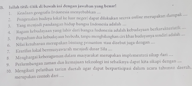 Isilah titik-titik di bawah ini dengan jawaban yang benar! 
1. Keadaan geografís Indonesia menyebabkan .... 
2. Pengenalan budaya lokal ke luar negeri dapat dilakukan secara online merupakan dampak .... 
3. Yang menjadi pandangan hidup bangsa Indonesia adalah .... 
4. Ragam kebudayaan yang lahir dari bangsa Indonesia adalah kebudayaan berkarakteristik .... 
5. Perpaduan dua kebudayaan berbeda, tanpa menghilangkan ciri khas budayanya sendiri adalah .... 
6. Nilai ketuhanan merupakan bintang penuntun atau disebut juga dengan .... 
7. Kearifan lokal bermusyawarah menjadi dasar Sila .... 
8. Menghargai keberagaman dalam masyarakat merupakan implementasi sikap dari .... 
9. Perkembangan zaman dan kemajuan teknologi ini sebaiknya dapat kita sikapi dengan .... 
10. Mengikuti pelatihan tarian daerah agar dapat berpartisipasi dalam acara tahunan daerah, 
merupakan contoh dari ....