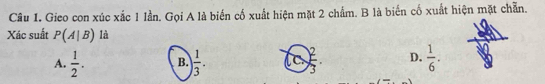 Gieo con xúc xắc 1 lần. Gọi A là biến cố xuất hiện mặt 2 chẩm. B là biển cố xuất hiện mặt chẵn.
Xác suất P(A|B) là
A.  1/2 . B.  1/3 . lo ) 2/3  D.  1/6 .