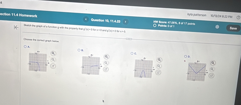 kyla patterson 10/13/24 8:22 PM
ection 11.4 Homework Question 10, 11.4.23 HW Score: 47.06%, 8 of 17 points
Points: 0 of 1 Save
Sketch the graph of a function g with the property that g'(x)<0</tex> for x<0</tex> and g'(x)>0 for x>0. 
Choose the correct graph below.
A.
y
B.
4y
C.
4y
D.
H
To