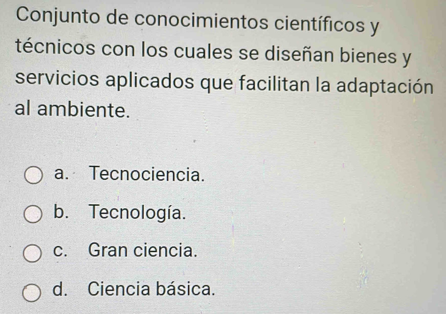 Conjunto de conocimientos científicos y
técnicos con los cuales se diseñan bienes y
servicios aplicados que facilitan la adaptación
al ambiente.
a. Tecnociencia.
b. Tecnología.
c. Gran ciencia.
d. Ciencia básica.