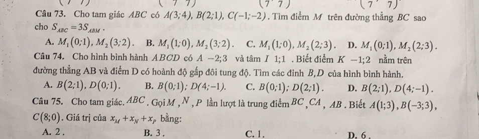 (77) 
(77) 
Câu 73. Cho tam giác ABC có A(3;4), B(2;1), C(-1;-2). Tìm điểm M trên đường thẳng BC sao
cho S_ABC=3S_ABM.
A. M_1(0;1), M_2(3;2). B. M_1(1;0), M_2(3;2). C. M_1(1;0), M_2(2;3) 。 D. M_1(0;1), M_2(2;3). 
Câu 74. Cho hình bình hành ABCD có A-2; 3 và tâm I 1;1 . Biết điểm K-1; 2 nằm trên
đường thẳng AB và điểm D có hoành độ gấp đôi tung độ. Tìm các đỉnh B,D của hình bình hành.
A. B(2;1), D(0;1). B. B(0;1); D(4;-1). C. B(0;1); D(2;1). D. B(2;1), D(4;-1). 
Câu 75. Cho tam giác. ABC. Gọi M , N , P lần lượt là trung điểm BC ,CA , AB . Biết A(1;3), B(-3;3),
C(8;0). Giá trị của x_M+x_N+x, bằng:
A. 2. B. 3. C. 1. D. 6.