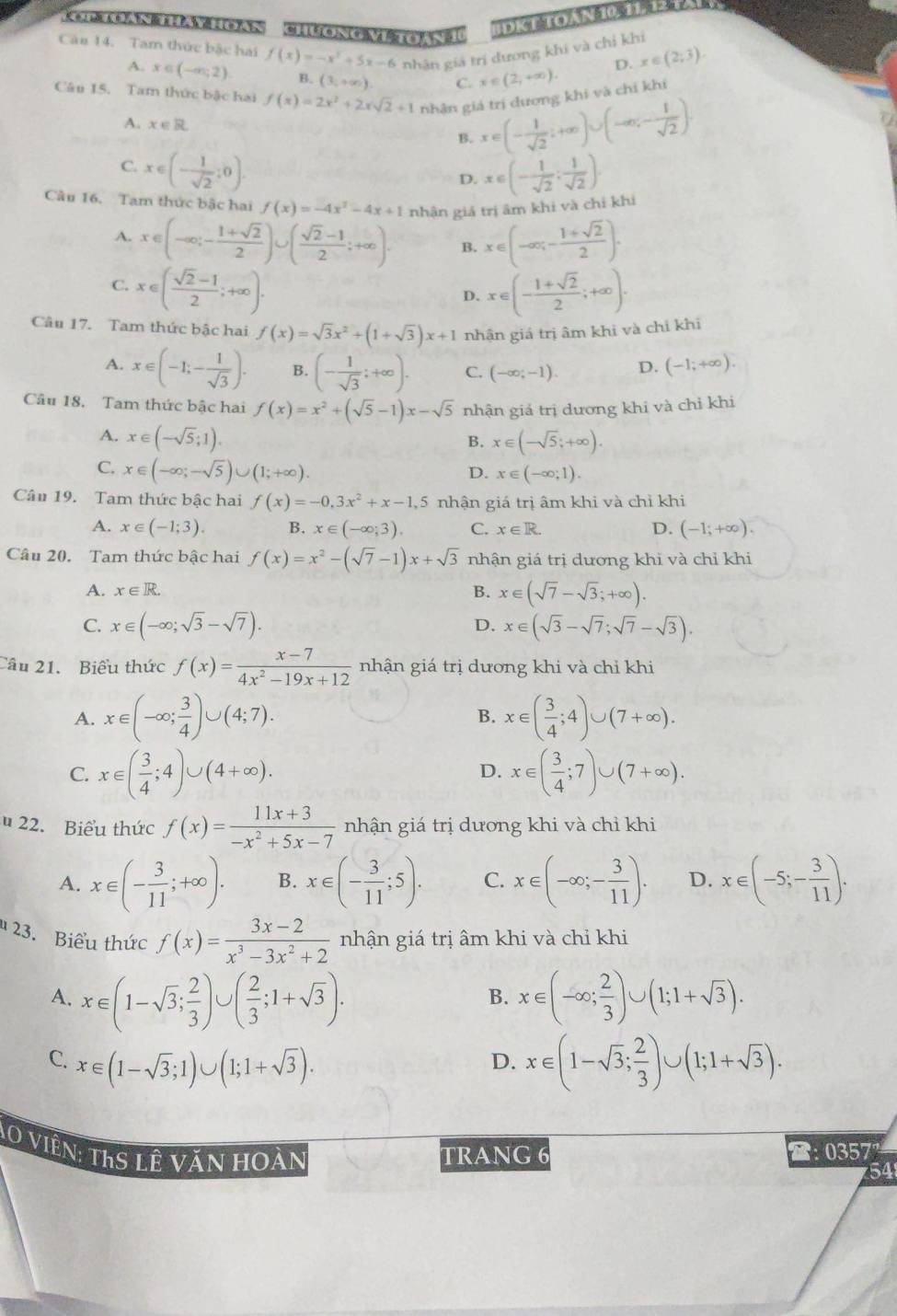 DK T TOAN 10. 11. 12
Căn 14. Tam thức bậc hai f(x)=-x^2+5x-6 nhân giá trí dương khí và chỉ khí
A. x∈ (-∈fty ,2) B. (3,+∈fty ) C. x∈ (2,+∈fty ).
D. x∈ (2;3).
Câu 15. Tam thức bậc hai f(x)=2x^2+2xsqrt(2)+1 nhân giá trị dương khi và chỉ khi
A. x∈ R
B. x∈ (- 1/sqrt(2) ;+∈fty )∪ (-∈fty ,- 1/sqrt(2) ).
C. x∈ (- 1/sqrt(2) ;0). x∈ (- 1/sqrt(2) ; 1/sqrt(2) ).
D.
Câu 16. Tam thức bậc hai f(x)=-4x^2-4x+1 nhận giá trị âm khi và chỉ khi
A. x∈ (-∈fty ;- (1+sqrt(2))/2 )∪ ( (sqrt(2)-1)/2 ;+∈fty )· B. x∈ (-∈fty ;- (1+sqrt(2))/2 ).
C. x∈ ( (sqrt(2)-1)/2 ;+∈fty ). x∈ (- (1+sqrt(2))/2 ;+∈fty ).
D.
Câu 17. Tam thức bậc hai f(x)=sqrt(3)x^2+(1+sqrt(3))x+1 nhận giá trị âm khi và chỉ khi
A. x∈ (-1;- 1/sqrt(3) ). B. (- 1/sqrt(3) ;+∈fty ). C. (-∈fty ;-1). D. (-1;+∈fty ).
Câu 18. Tam thức bậc hai f(x)=x^2+(sqrt(5)-1)x-sqrt(5) nhận giá trị dương khi và chỉ khi
A. x∈ (-sqrt(5);1). x∈ (-sqrt(5);+∈fty ).
B.
C. x∈ (-∈fty ;-sqrt(5))∪ (1;+∈fty ).
D. x∈ (-∈fty ;1).
Câu 19. Tam thức bậc hai f(x)=-0,3x^2+x-1,5 nhận giá trị âm khi và chỉ khi
A. x∈ (-1;3). B. x∈ (-∈fty ;3). C. x∈ R. D. (-1;+∈fty ).
Câu 20. Tam thức bậc hai f(x)=x^2-(sqrt(7)-1)x+sqrt(3) nhận giá trị dương khi và chỉ khi
A. x∈ R. B. x∈ (sqrt(7)-sqrt(3);+∈fty ).
C. x∈ (-∈fty ;sqrt(3)-sqrt(7)). x∈ (sqrt(3)-sqrt(7);sqrt(7)-sqrt(3)).
D.
Câu 21. Biểu thức f(x)= (x-7)/4x^2-19x+12  nhận giá trị dương khi và chỉ khi
A. x∈ (-∈fty ; 3/4 )∪ (4;7). x∈ ( 3/4 ;4)∪ (7+∈fty ).
B.
C. x∈ ( 3/4 ;4)∪ (4+∈fty ). x∈ ( 3/4 ;7)∪ (7+∈fty ).
D.
22. Biểu thức f(x)= (11x+3)/-x^2+5x-7  nhận giá trị dương khi và chỉ khi
A. x∈ (- 3/11 ;+∈fty ). B. x∈ (- 3/11 ;5). C. x∈ (-∈fty ;- 3/11 ). D. x∈ (-5;- 3/11 ).
23. Biểu thức f(x)= (3x-2)/x^3-3x^2+2  nhận giá trị âm khi và chỉ khi
A. x∈ (1-sqrt(3); 2/3 )∪ ( 2/3 ;1+sqrt(3)). x∈ (-∈fty ; 2/3 )∪ (1;1+sqrt(3)).
B.
C. x∈ (1-sqrt(3);1)∪ (1;1+sqrt(3)). x∈ (1-sqrt(3); 2/3 )∪ (1;1+sqrt(3)).
D.
Ao vViên: ThS lê văn hoàn
TRANG 6 2: 0357
54